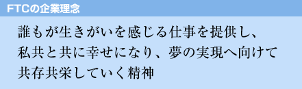 誰もが生きがいを感じる仕事を提供し、私共と共に幸せになり、夢の実現へ向けて共存共栄していく精神
