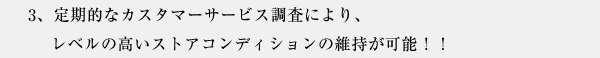3、定期的なカスタマーサービス調査により、レベルの高いストアコンディションの維持が可能！！
