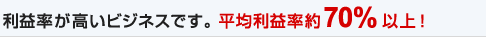 利益率が高いビジネスです。平均利益率約70%以上!