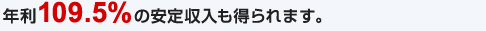 年利109.5%の安定収入も得られます。