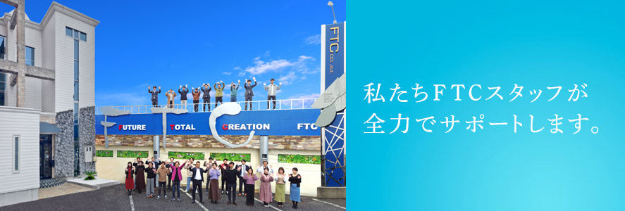 私たちFTCスタッフが全力でサポートします。